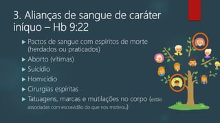 3. Alianças de sangue de caráter
iníquo – Hb 9:22
 Pactos de sangue com espíritos de morte
(herdados ou praticados)
 Aborto (vítimas)
 Suicídio
 Homicídio
 Cirurgias espíritas
 Tatuagens, marcas e mutilações no corpo (estão
associadas com escravidão do que nos motivou)
 