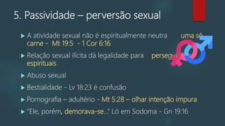 5. Passividade – perversão sexual
 A atividade sexual não é espiritualmente neutra uma só
carne - Mt 19:5 - 1 Cor 6:16
 Relação sexual ilícita dá legalidade para perseguições
espirituais
 Abuso sexual
 Bestialidade - Lv 18:23 é confusão
 Pornografia – adultério - Mt 5:28 – olhar intenção impura
 “Ele, porém, demorava-se...” Ló em Sodoma - Gn 19:16
 