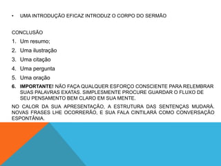 •   UMA INTRODUÇÃO EFICAZ INTRODUZ O CORPO DO SERMÃO


CONCLUSÃO
1. Um resumo;
2. Uma ilustração
3. Uma citação
4. Uma pergunta
5. Uma oração
6. IMPORTANTE! NÃO FAÇA QUALQUER ESFORÇO CONSCIENTE PARA RELEMBRAR
   SUAS PALAVRAS EXATAS. SIMPLESMENTE PROCURE GUARDAR O FLUXO DE
   SEU PENSAMENTO BEM CLARO EM SUA MENTE.
NO CALOR DA SUA APRESENTAÇÃO, A ESTRUTURA DAS SENTENÇAS MUDARÁ.
NOVAS FRASES LHE OCORRERÃO, E SUA FALA CINTILARÁ COMO CONVERSAÇÃO
ESPONTÂNIA.
 