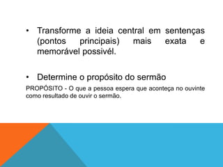 • Transforme a ideia central em sentenças
  (pontos   principais) mais    exata   e
  memorável possivél.

• Determine o propósito do sermão
PROPÓSITO - O que a pessoa espera que aconteça no ouvinte
como resultado de ouvir o sermão.
 