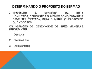 DETERMINANDO O PROPÓSITO DO SERMÃO
• PENSANDO       A     RESPEITO     DA      IDEIA
  HOMILÉTICA, PERGUNTE A SI MESMO COMO ESTA IDEIA
  DEVE SER TRATADA, PARA CUMPRIR O PROPÓSITO
  QUE VOCÊ TEM
OS SERMÕES SE DESENVOLVE DE TRÊS MANEIRAS
IMPORTANTES:
1. Dedutiva

2. Semi-indutiva

3. Indutivamente
 