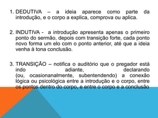 1. DEDUTIVA – a ideia aparece como parte                  da
   introdução, e o corpo a explica, comprova ou aplica.

2. INDUTIVA - a introdução apresenta apenas o primeiro
   ponto do sermão, depois com transição forte, cada ponto
   novo forma um elo com o ponto anterior, até que a ideia
   venha à tona conclusão.

3. TRANSIÇÃO – notifica o auditório que o pregador está
   indo                 adiante,                 declarando
   (ou, ocasionanalmente, subentendendo) a conexão
   lógica ou psicológica entre a introdução e o corpo, entre
   os pontos dentro do corpo, e entre o corpo e a conclusão
 