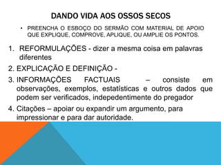 DANDO VIDA AOS OSSOS SECOS
   • PREENCHA O ESBOÇO DO SERMÃO COM MATERIAL DE APOIO
     QUE EXPLIQUE, COMPROVE, APLIQUE, OU AMPLIE OS PONTOS.

1. REFORMULAÇÕES - dizer a mesma coisa em palavras
   diferentes
2. EXPLICAÇÃO E DEFINIÇÃO -
3. INFORMAÇÕES         FACTUAIS         –    consiste  em
   observações, exemplos, estatísticas e outros dados que
   podem ser verificados, indepedentimente do pregador
4. Citações – apoiar ou expandir um argumento, para
   impressionar e para dar autoridade.
 