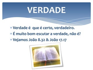 VERDADE
Verdade é que é certo, verdadeiro.
É muito bom escutar a verdade, não é?
Vejamos João 8.32 & João 17.17

 