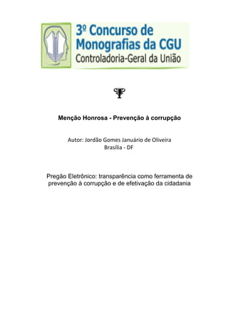 Menção Honrosa - Prevenção à corrupção 
Autor: Jordão Gomes Januário de Oliveira 
Brasília ‐ DF 
Pregão Eletrônico: transparência como ferramenta de 
prevenção à corrupção e de efetivação da cidadania 
 