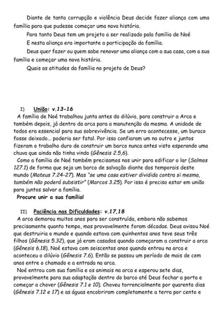 Diante de tanta corrupção e violência Deus decide fazer aliança com uma
família para que pudesse começar uma nova história.
Para tanto Deus tem um projeto a ser realizado pala família de Noé
E nesta aliança era importante a participação da família.
Deus quer fazer ou quem sabe renovar uma aliança com a sua casa, com a sua
família e começar uma nova história.
Quais as atitudes da família no projeto de Deus?
I) União: v.13-16
A família de Noé trabalhou junta antes do dilúvio, para construir a Arca e
também depois, já dentro da arca para a manutenção da mesma. A unidade de
todos era essencial para sua sobrevivência. Se um erro acontecesse, um buraco
fosse deixado... poderia ser fatal. Por isso confiaram um no outro e juntos
fizeram o trabalho duro de construir um barco nunca antes visto esperando uma
chuva que ainda não tinha vindo (Gênesis 2.5,6).
Como a família de Noé também precisamos nos unir para edificar o lar (Salmos
127.1) de forma que seja um barco de salvação diante dos temporais deste
mundo (Mateus 7.24-27). Mas “se uma casa estiver dividida contra si mesma,
também não poderá subsistir” (Marcos 3.25). Por isso é preciso estar em união
para juntos salvar a família.
Procure unir a sua família!
II) Paciência nas Dificuldades: v.17,18
A arca demorou muitos anos para ser construída, embora não sabemos
precisamente quanto tempo, mas provavelmente foram décadas. Deus avisou Noé
que destruiria o mundo e quando estava com quinhentos anos teve seus três
filhos (Gênesis 5.32), que já eram casados quando começaram a construir a arca
(Gênesis 6.18). Noé estava com seiscentos anos quando entrou na arca e
aconteceu o dilúvio (Gênesis 7.6). Então se passou um período de mais de cem
anos entre o chamado e a entrada na arca.
Noé entrou com sua família e os animais na arca e esperou sete dias,
provavelmente para sua adaptação dentro do barco até Deus fechar a porta e
começar a chover (Gênesis 7.1 e 10). Choveu torrencialmente por quarenta dias
(Gênesis 7.12 e 17) e as águas encobriram completamente a terra por cento e
 