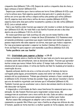 cinquenta dias (Gênesis 7.18 e 24). Depois de cento e cinquenta dias de cheia, a
água começou a baixar (Gênesis 8.3).
Depois que constatou que o barco estava em terra firme (Gênesis 8.4,5) e que
a terra estava seca. Noé esperou quarenta dias para abrir a janela da arca e
soltou um corvo que não voltou e depois soltou uma pomba que voltou (Gênesis
8.6-9), esperou mais sete dias e soltou de novo a pomba (Gênesis 8.10,11),
esperou mais sete dias para soltar novamente a pomba e ela não voltou (Gênesis
8.12). Leia o estudo sobre
Noé e sua família ainda tiveram que esperar até receber a ordem de Deus para
sair (Gênesis 8.13-18). Ao todo Noé e sua família ficaram um ano e dez dias
dentro da arca (Gênesis 7.10-11 e 8.14-16).
Às vezes queremos que tudo aconteça de uma vez em nossa família e não
estamos dispostos a esperar o tempo de Deus (Eclesiastes 3.1). Passamos anos
arrumando problemas e queremos que sejam resolvidos num momento apenas. A
pessoa impaciente não sabe esperar os outros, mas quer que todos o esperem.
Por isso precisamos aprender a esperar no Senhor (Salmos 40.1) e buscar o
fruto do Espírito para esperar com mansidão e paciência (Gálatas 5.21-23).
Tenha paciência com sua família!
III) Criatividade para superar a Rotina: v.19-21
Uma curiosidade sobre a família de Noé foi que tudo era muito novo para eles
e mesmo assim não estranharam, nem se deixaram abalar. Tiveram que aprender
muitas coisas que nunca tinham feito antes. O tempo todo confiaram em Deus e
obedeceram às suas ordens. A rotina da família de Noé foi mudada priorizando a
construção da arca.
Quando estavam dentro da arca, a rotina era outra. O balanço do barco
carregado pelas águas, provavelmente causou mal-estar em todos, até em
animais até se acostumarem. Tinham que alimentar animais e fazer comida para
si (Gênesis 6.21). Criaram formas de acender fogo, sem deixar incendiar o barco
que era de madeira rejuntado com betume que é inflamável (Gênesis 6.14).
Também tiveram que se acostumar com o cheiro dos animais dentro do barco e
não descuidar da higiene.
A disposição e criatividade de Noé e seus familiares foi essencial para a sua
salvação. Se não fossem flexíveis para reaprender coisas novas, não
conseguiriam se acostumar com o novo estilo de vida. Cada um sabia o seu papel
naquele barco e juntos procuravam sempre fazer o melhor para todos.
Muitos casais não conseguem se adaptar com a nova rotina de vida no
casamento ou quando têm filhos e por isso a família se afoga nos dilúvios da vida.
O homem, quando se torna marido e a mulher quando se torna esposa, bem como
 