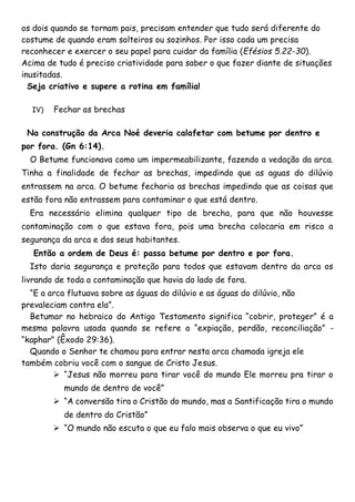 os dois quando se tornam pais, precisam entender que tudo será diferente do
costume de quando eram solteiros ou sozinhos. Por isso cada um precisa
reconhecer e exercer o seu papel para cuidar da família (Efésios 5.22-30).
Acima de tudo é preciso criatividade para saber o que fazer diante de situações
inusitadas.
Seja criativo e supere a rotina em família!
IV) Fechar as brechas
Na construção da Arca Noé deveria calafetar com betume por dentro e
por fora. (Gn 6:14).
O Betume funcionava como um impermeabilizante, fazendo a vedação da arca.
Tinha a finalidade de fechar as brechas, impedindo que as aguas do dilúvio
entrassem na arca. O betume fecharia as brechas impedindo que as coisas que
estão fora não entrassem para contaminar o que está dentro.
Era necessário elimina qualquer tipo de brecha, para que não houvesse
contaminação com o que estava fora, pois uma brecha colocaria em risco a
segurança da arca e dos seus habitantes.
Então a ordem de Deus é: passa betume por dentro e por fora.
Isto daria segurança e proteção para todos que estavam dentro da arca os
livrando de toda a contaminação que havia do lado de fora.
“E a arca flutuava sobre as águas do dilúvio e as águas do dilúvio, não
prevaleciam contra ela”.
Betumar no hebraico do Antigo Testamento significa “cobrir, proteger” é a
mesma palavra usada quando se refere a “expiação, perdão, reconciliação” -
“kaphar" (Êxodo 29:36).
Quando o Senhor te chamou para entrar nesta arca chamada igreja ele
também cobriu você com o sangue de Cristo Jesus.
 “Jesus não morreu para tirar você do mundo Ele morreu pra tirar o
mundo de dentro de você”
 “A conversão tira o Cristão do mundo, mas a Santificação tira o mundo
de dentro do Cristão”
 “O mundo não escuta o que eu falo mais observa o que eu vivo”
 