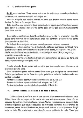 V) O Senhor fechou o porta
Gn.16 eram macho e fêmea os que entraram de toda carne, como Deus lhe havia
ordenado; e o SENHOR fechou a porta após ele.
Não foi ninguém que estava dentro da arca que fechou aquela porta, quem
fechou foi Deus e fechou por fora.
Isto significa que somente Deus poderia abrir aquela porta! Nenhum homem
pode abrir, o homem pode bater na porta, pode gritar por alguém, mas somente
Deus pode abri-la.
Deus esta no controle de tudo! Deus fechou a porta não foi pra matar, nem tão
pouco para destruir os que estavam na arca pelo contrário Deus fechou a porta
para guarda-los do dilúvio.
Do lado de fora as águas estavam subindo pessoas estavam morrendo
afogadas, do lado de dentro Noé é sua família estavam guardados por Deus! Para
quem ficou de fora portas fechadas significavam morte, desespero, fim, para
Noé e sua família as portas fechadas da arca significavam: Graça, segurança,
provisão, separação, abrigo.
Enquanto a porta esta fechada Deus esta concertando as coisas La fora, ele
esta preparando algo novo para você.
Preste atenção! Deus jamais vai permitir que quem andar com Ele morra no
dilúvio ou pise na lama.
Deus vai abrir a porta na hora certa! Deus quer que você pise em terra firme!
Foi ele que fechou a porta, fique tranquilo, pois Deus trabalha também onde tem
portas fechadas.
Portas fechadas é oportunidade de intimidade: Jo 20: 19-22
Portas fechadas é oportunidade de vê milagre: Mc 5:40
Portas fechadas é oportunidade de provisão: 2 Reis 4:4
VI) Senhor lembrou-se de Noé e de toda a família.
O Nosso Deus é perfeito e está com os seus olhos sempre voltados aos seus
filhos. Deus não se esqueceu de Noé e dos que estavam na arca. Deus não se
esquece de você em hipótese alguma, jamais. Muitas vezes em nossa incredulidade
dizemos: È parece que Deus se esqueceu de mim! Isso não tem a menor chance de
acontecer, antes de você lembrar-se do que você precisa ou esta passando Ele já
sabe de tudo, Ele já viu toda a sua situação e está cuidando de tudo. "Será que
 