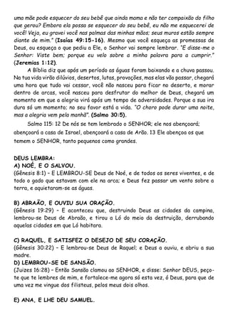 uma mãe pode esquecer do seu bebê que ainda mama e não ter compaixão do filho
que gerou? Embora ela possa se esquecer do seu bebê, eu não me esquecerei de
você! Veja, eu gravei você nas palmas das minhas mãos; seus muros estão sempre
diante de mim.” (Isaías 49:15-16). Mesmo que você esqueça as promessas de
Deus, ou esqueça o que pediu a Ele, o Senhor vai sempre lembrar. “E disse-me o
Senhor: Viste bem; porque eu velo sobre a minha palavra para a cumprir.”
(Jeremias 1:12).
A Bíblia diz que após um período as águas foram baixando e a chuva passou.
Na tua vida virão dilúvios, desertos, lutas, provações, mas elas vão passar, chegará
uma hora que tudo vai cessar, você não nasceu para ficar no deserto, e morar
dentro de arcas, você nasceu para desfrutar do melhor de Deus, chegará um
momento em que a alegria virá após um tempo de adversidades. Porque a sua ira
dura só um momento; no seu favor está a vida. “O choro pode durar uma noite,
mas a alegria vem pela manhã”. (Salmo 30:5).
Salmo 115: 12 De nós se tem lembrado o SENHOR; ele nos abençoará;
abençoará a casa de Israel, abençoará a casa de Arão. 13 Ele abençoa os que
temem o SENHOR, tanto pequenos como grandes.
DEUS LEMBRA:
A) NOÉ, E O SALVOU.
(Gênesis 8:1) – E LEMBROU-SE Deus de Noé, e de todos os seres viventes, e de
todo o gado que estavam com ele na arca; e Deus fez passar um vento sobre a
terra, e aquietaram-se as águas.
B) ABRAÃO, E OUVIU SUA ORAÇÃO.
(Gênesis 19:29) – E aconteceu que, destruindo Deus as cidades da campina,
lembrou-se Deus de Abraão, e tirou a Ló do meio da destruição, derrubando
aquelas cidades em que Ló habitara.
C) RAQUEL, E SATISFEZ O DESEJO DE SEU CORAÇÃO.
(Gênesis 30:22) – E lembrou-se Deus de Raquel; e Deus a ouviu, e abriu a sua
madre.
D) LEMBROU-SE DE SANSÃO.
(Juizes 16:28) – Então Sansão clamou ao SENHOR, e disse: Senhor DEUS, peço-
te que te lembres de mim, e fortalece-me agora só esta vez, ó Deus, para que de
uma vez me vingue dos filisteus, pelos meus dois olhos.
E) ANA, E LHE DEU SAMUEL.
 