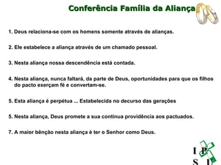 1. Deus relaciona-se com os homens somente através de alianças. 2. Ele estabelece a aliança através de um chamado pessoal. 3. Nesta aliança nossa descendência está contada. 5. Esta aliança é perpétua ... Estabelecida no decurso das gerações 7. A maior bênção nesta aliança é ter o Senhor como Deus.   4. Nesta aliança, nunca faltará, da parte de Deus, oportunidades para que os filhos do pacto exerçam fé e convertam-se. 5. Nesta aliança, Deus promete a sua contínua providência aos pactuados. Conferência Família da Aliança I P S U 