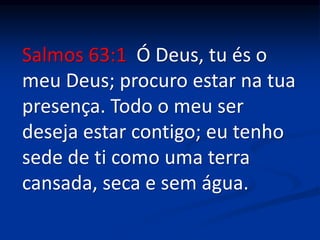 Salmos 63:1 Ó Deus, tu és o
meu Deus; procuro estar na tua
presença. Todo o meu ser
deseja estar contigo; eu tenho
sede de ti como uma terra
cansada, seca e sem água.
 