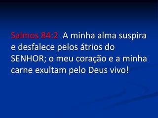 Salmos 84:2 A minha alma suspira
e desfalece pelos átrios do
SENHOR; o meu coração e a minha
carne exultam pelo Deus vivo!
 