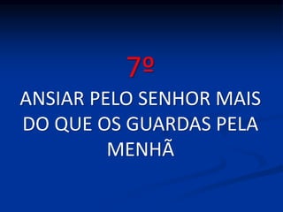 7º
ANSIAR PELO SENHOR MAIS
DO QUE OS GUARDAS PELA
MENHÃ
 