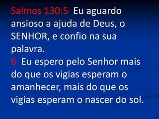Salmos 130:5 Eu aguardo
ansioso a ajuda de Deus, o
SENHOR, e confio na sua
palavra.
6 Eu espero pelo Senhor mais
do que os vigias esperam o
amanhecer, mais do que os
vigias esperam o nascer do sol.
 