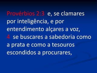Provérbios 2:3 e, se clamares
por inteligência, e por
entendimento alçares a voz,
4 se buscares a sabedoria como
a prata e como a tesouros
escondidos a procurares,
 