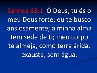 Salmos 63:1 Ó Deus, tu és o
meu Deus forte; eu te busco
ansiosamente; a minha alma
tem sede de ti; meu corpo
te almeja, como terra árida,
exausta, sem água.
 