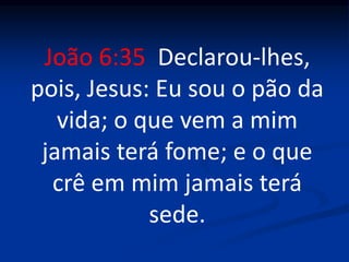 João 6:35 Declarou-lhes,
pois, Jesus: Eu sou o pão da
vida; o que vem a mim
jamais terá fome; e o que
crê em mim jamais terá
sede.
 