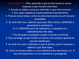 Provérbios 2:1 Filho, aprenda o que eu lhe ensino e nunca
esqueça o que mando você fazer.
2 Escute os sábios e procure entender o que eles ensinam.
3 Sim, peça sabedoria e grite pedindo entendimento.
4 Procure essas coisas, como se procurasse prata ou um tesouro
escondido.
5 Se você fizer isso, saberá o que quer dizer temer o SENHOR, e
aprenderá a conhecê-lo.
6 É o SENHOR quem dá sabedoria; a sabedoria e o
entendimento vêm dele.
7 Ele dá ajuda e proteção a quem é direito e honesto.
8 Deus protege os que tratam os outros com justiça e guarda os
que lhe obedecem.
9 Se você me ouvir, entenderá o que é direito, justo e honesto e
saberá o que deve fazer.
10 Você se tornará sábio, e a sua sabedoria lhe dará prazer.11 O
seu entendimento e a sua sabedoria o protegerão
 