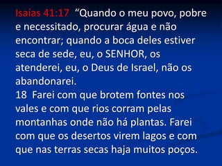 Isaías 41:17 “Quando o meu povo, pobre
e necessitado, procurar água e não
encontrar; quando a boca deles estiver
seca de sede, eu, o SENHOR, os
atenderei, eu, o Deus de Israel, não os
abandonarei.
18 Farei com que brotem fontes nos
vales e com que rios corram pelas
montanhas onde não há plantas. Farei
com que os desertos virem lagos e com
que nas terras secas haja muitos poços.
 