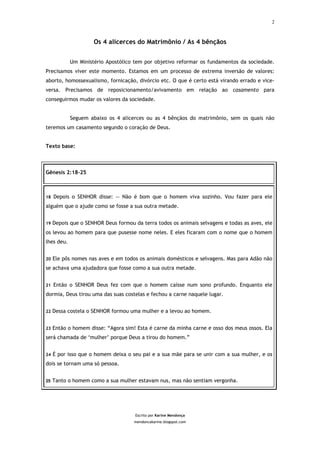 2



                     Os 4 alicerces do Matrimônio / As 4 bênçãos


            Um Ministério Apostólico tem por objetivo reformar os fundamentos da sociedade.
Precisamos viver este momento. Estamos em um processo de extrema inversão de valores:
aborto, homossexualismo, fornicação, divórcio etc. O que é certo está virando errado e vice-
versa. Precisamos de reposicionamento/avivamento em relação ao casamento para
conseguirmos mudar os valores da sociedade.


            Seguem abaixo os 4 alicerces ou as 4 bênçãos do matrimônio, sem os quais não
teremos um casamento segundo o coração de Deus.


Texto base:



Gênesis 2:18-25



18   Depois o SENHOR disse: — Não é bom que o homem viva sozinho. Vou fazer para ele
alguém que o ajude como se fosse a sua outra metade.


19   Depois que o SENHOR Deus formou da terra todos os animais selvagens e todas as aves, ele
os levou ao homem para que pusesse nome neles. E eles ficaram com o nome que o homem
lhes deu.


20   Ele pôs nomes nas aves e em todos os animais domésticos e selvagens. Mas para Adão não
se achava uma ajudadora que fosse como a sua outra metade.


21   Então o SENHOR Deus fez com que o homem caísse num sono profundo. Enquanto ele
dormia, Deus tirou uma das suas costelas e fechou a carne naquele lugar.


22   Dessa costela o SENHOR formou uma mulher e a levou ao homem.


23   Então o homem disse: “Agora sim! Esta é carne da minha carne e osso dos meus ossos. Ela
será chamada de ‘mulher’ porque Deus a tirou do homem.”


24   É por isso que o homem deixa o seu pai e a sua mãe para se unir com a sua mulher, e os
dois se tornam uma só pessoa.


25   Tanto o homem como a sua mulher estavam nus, mas não sentiam vergonha.




                                      Escrito por Karine Mendonça
                                     mendoncakarine.blogspot.com
 