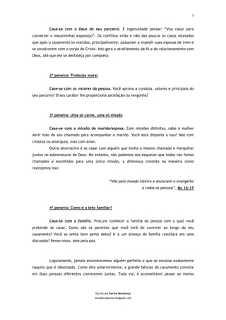 5



          Case-se com o Deus do seu parceiro. É ingenuidade pensar: “Vou casar para
converter o meu(minha) esposo(a)”. Os conflitos virão e não são poucos os casos relatados
que após o casamento os maridos, principalmente, passaram a impedir suas esposas de irem e
se envolverem com o corpo de Cristo. Isto gera o atrofiamento da fé e do relacionamento com
Deus, até que ele se desfaleça por completo.




          2ª peneira: Proteção moral


          Case-se com os valores da pessoa. Você aprova a conduta, valores e princípios do
seu parceiro? O seu caráter lhe proporciona satisfação ou vergonha?




          3ª peneira: Uma só carne, uma só missão


          Case-se com a missão do marido/esposa. Com missões distintas, cabe à mulher
abrir mão do seu chamado para acompanhar o marido. Você está disposta a isso? Não com
tristeza ou amargura, mas com amor.
          Outra alternativa é se casar com alguém que tenha o mesmo chamado e mergulhar
juntos no sobrenatural de Deus. No entanto, não podemos nos esquecer que todos nós fomos
chamados e escolhidos para uma única missão, a diferença consiste na maneira como
realizamos isso:


                                               “Vão pelo mundo inteiro e anunciem o evangelho
                                                                   a todas as pessoas”. Mc 16:15




          4ª peneira: Como é o teto familiar?


          Case-se com a família. Procure conhecer a família da pessoa com a qual você
pretende se casar. Como são os parentes que você terá de conviver ao longo do seu
casamento? Você se sente bem perto deles? Ir a um almoço de família resultará em uma
discussão? Pense nisso, zele pela paz.




          Logicamente, jamais encontraremos alguém perfeito e que se encaixe exatamente
naquilo que é idealizado. Como dito anteriormente, a grande bênção do casamento consiste
em duas pessoas diferentes conviverem juntas. Toda via, é aconselhável passar ao menos




                                     Escrito por Karine Mendonça
                                     mendoncakarine.blogspot.com
 