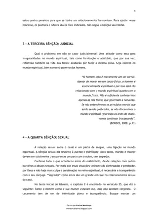 6



estas quatro peneiras para que se tenha um relacionamento harmonioso. Para ajudar nesse
processo, os pastores e líderes são os mais indicados. Não negue a bênção sacerdotal.




3 – A TERCEIRA BÊNÇÃO: JUDICIAL


            Qual o problema em não se casar judicialmente? Uma atitude como essa gera
irregularidades no mundo espiritual, tais como fornicação e adultério, que por sua vez,
refletirão também na vida dos filhos: acabarão por fazer a mesma coisa. Seja correto no
mundo espiritual, bem como no governo dos homens.


                                                     “O homem, não é meramente um ser carnal.
                                                Apesar de morar em um corpo físico, o homem é
                                                     essencialmente espiritual e por isso está tão
                                              relacionado com o mundo espiritual quanto com o
                                                      mundo físico. Não é suficiente conhecermos
                                                  apenas as leis físicas que governam a natureza.
                                                     Se não entendermos os princípios morais que
                                                     estão sendo quebrados, se não discernimos o
                                                   mundo espiritual ignorando os ardis do diabo,
                                                                   vamos continuar fracassando”.
                                                                            (BORGES, 2008, p.13)




4 – A QUARTA BÊNÇÃO: SEXUAL


            A relação sexual entre o casal é um pacto de sangue, uma ligação no mundo
espiritual. A bênção sexual diz respeito à pureza e fidelidade, para tanto, marido e mulher
devem ser totalmente transparentes um para com o outro, sem segredos.
            Confesse tudo o que aconteceu antes do matrimônio, desde relações com outros
parceiros a abusos sexuais. Por mais que essas situações tenham sido confessadas e perdoadas
por Deus e não haja mais culpa e condenação no reino espiritual, é necessária a transparência
com o seu cônjuge. “Segredos” como estes são um grande entrave no relacionamento sexual
do casal.
            No texto inicial de Gênesis, o capítulo 2 é encerrado no versículo 25, que diz o
seguinte: Tanto o homem como a sua mulher estavam nus, mas não sentiam vergonha. O
casamento tem de ser de intimidade plena e transparência. Busque manter um



                                     Escrito por Karine Mendonça
                                     mendoncakarine.blogspot.com
 