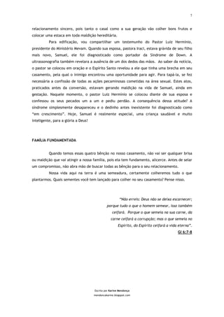 7



relacionamento sincero, pois tanto o casal como a sua geração vão colher bons frutos e
colocar uma estaca em toda maldição hereditária.
          Para edificação, vou compartilhar um testemunho do Pastor Luiz Hermínio,
presidente do Ministério Mevam. Quando sua esposa, pastora Iraci, estava grávida de seu filho
mais novo, Samuel, ele foi diagnosticado como portador da Síndrome de Down. A
ultrassonografia também revelara a ausência de um dos dedos das mãos. Ao saber da notícia,
o pastor se colocou em oração e o Espírito Santo revelou a ele que tinha uma brecha em seu
casamento, pela qual o inimigo encontrou uma oportunidade para agir. Para tapá-la, se fez
necessária a confissão de todas as ações pecaminosas cometidas na área sexual. Estes atos,
praticados antes da conversão, estavam gerando maldição na vida de Samuel, ainda em
gestação. Naquele momento, o pastor Luiz Hermínio se colocou diante de sua esposa e
confessou os seus pecados um a um e pediu perdão. A consequência dessa atitude? A
síndrome simplesmente desapareceu e o dedinho antes inexistente foi diagnosticado como
“em crescimento”. Hoje, Samuel é realmente especial, uma criança saudável e muito
inteligente, para a glória a Deus!




FAMÍLIA FUNDAMENTADA


          Quando temos essas quatro bênção no nosso casamento, não vai ser qualquer brisa
ou maldição que vai atingir a nossa família, pois ela tem fundamento, alicerce. Antes de selar
um compromisso, não abra mão de buscar todas as bênção para o seu relacionamento.
          Nossa vida aqui na terra é uma semeadura, certamente colheremos tudo o que
plantarmos. Quais sementes você tem lançado para colher no seu casamento? Pense nisso.




                                                        “Não erreis: Deus não se deixa escarnecer;
                                              porque tudo o que o homem semear, isso também
                                                  ceifará. Porque o que semeia na sua carne, da
                                                 carne ceifará a corrupção; mas o que semeia no
                                                       Espírito, do Espírito ceifará a vida eterna”.
                                                                                           Gl 6:7-8




                                     Escrito por Karine Mendonça
                                     mendoncakarine.blogspot.com
 