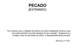 “ Viu o Senhor que a maldade do homem se havia multiplicado na terra e que era continuamente mau todo desígnio do seu coração”; “Enganoso é o coração, mais do que todas as coisas, e desesperadamente corrupto” (Gn 6.5; Jr 17.9).   PECADO ( EXTENSÃO) 