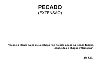 “ Desde a planta do pé até a cabeça não há nele cousa sã, senão feridas, contusões e chagas inflamadas”  (Is 1.6).   PECADO ( EXTENSÃO) 