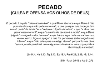 O pecado é aquela “coisa abominável” a qual Deus aborrece e que Deus é “tão puro de olhos que não pode ver o mal”; e que qualquer que tropeçar “em um só ponto” da lei de Deus “se torna culpado de todos”; e que “a alma que pecar essa morrerá”; e que “o salário do pecado é a morte”; e que Deus julgará “os segredos dos homens”; e que há um lugar onde nunca “morre o verme, nem o fogo se apaga”; e que “os perversos serão lançados no inferno”, e que “irão estes para o castigo eterno”, porquanto nos céus “nunca jamais penetrará coisa alguma contaminada, nem o que pratica abominação e mentira”. (Jr 44.4; Ha 1.13; Tg 2.10; Ez 18.4; Rm 6.23; 2.16; Mc 9.44;  Sl 9.17; Mt 25.46 e Ap 21.27)   PECADO ( CULPA E OFENSA AOS OLHOS DE DEUS) 