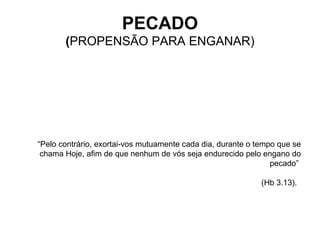 “ Pelo contrário, exortai-vos mutuamente cada dia, durante o tempo que se chama Hoje, afim de que nenhum de vós seja endurecido pelo engano do pecado”  (Hb 3.13).   PECADO ( PROPENSÃO PARA ENGANAR) 