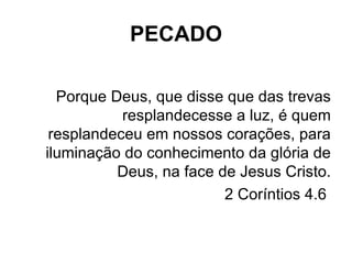 PECADO Porque Deus, que disse que das trevas resplandecesse a luz, é quem resplandeceu em nossos corações, para iluminação do conhecimento da glória de Deus, na face de Jesus Cristo. 2 Coríntios 4.6  