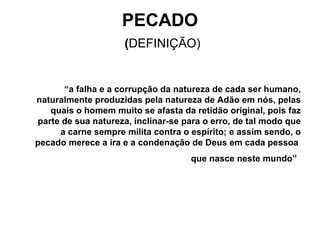 PECADO   ( DEFINIÇÃO) “ a falha e a corrupção da natureza de cada ser humano, naturalmente produzidas pela natureza de Adão em nós, pelas quais o homem muito se afasta da retidão original, pois faz parte de sua natureza, inclinar-se para o erro, de tal modo que a carne sempre milita contra o espírito; e assim sendo, o pecado merece a ira e a condenação de Deus em cada pessoa  que nasce neste mundo”   