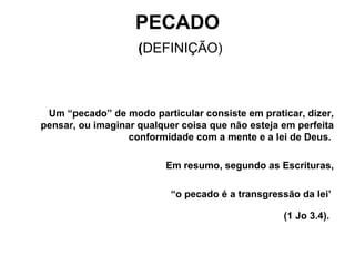 PECADO   ( DEFINIÇÃO) Um “pecado” de modo particular consiste em praticar, dizer, pensar, ou imaginar qualquer coisa que não esteja em perfeita conformidade com a mente e a lei de Deus.  Em resumo, segundo as Escrituras, “ o pecado é a transgressão da lei’  (1 Jo 3.4).   