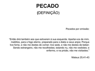 PECADO   ( DEFINIÇÃO) Pecados por omissão: “ Então dirá também aos que estiverem à sua esquerda: Apartai-vos de mim, malditos, para o fogo eterno, preparado para o diabo e seus anjos; Porque tive fome, e não me destes de comer; tive sede, e não me destes de beber; Sendo estrangeiro, não me recolhestes; estando nu, não me vestistes; e enfermo, e na prisão, não me visitastes.” Mateus 25.41-43 