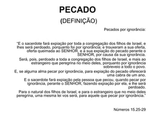 PECADO   ( DEFINIÇÃO) Pecados por ignorância: “ E o sacerdote fará expiação por toda a congregação dos filhos de Israel, e lhes será perdoado, porquanto foi por ignorância; e trouxeram a sua oferta, oferta queimada ao SENHOR, e a sua expiação do pecado perante o SENHOR, por causa da sua ignorância. Será, pois, perdoado a toda a congregação dos filhos de Israel, e mais ao estrangeiro que peregrina no meio deles, porquanto por ignorância sobreveio a todo o povo. E, se alguma alma pecar por ignorância, para expiação do pecado oferecerá uma cabra de um ano. E o sacerdote fará expiação pela pessoa que pecou, quando pecar por ignorância, perante o SENHOR, fazendo expiação por ela, e lhe será perdoado. Para o natural dos filhos de Israel, e para o estrangeiro que no meio deles peregrina, uma mesma lei vos será, para aquele que pecar por ignorância.” Números 15.25-29 
