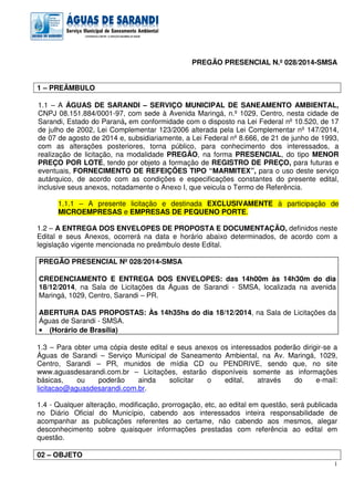 1
PREGÃO PRESENCIAL N.º 028/2014-SMSA
1 – PREÂMBULO
1.1 – A ÁGUAS DE SARANDI – SERVIÇO MUNICIPAL DE SANEAMENTO AMBIENTAL,
CNPJ 08.151.884/0001-97, com sede à Avenida Maringá, n.º 1029, Centro, nesta cidade de
Sarandi, Estado do Paraná, em conformidade com o disposto na Lei Federal nº 10.520, de 17
de julho de 2002, Lei Complementar 123/2006 alterada pela Lei Complementar nº 147/2014,
de 07 de agosto de 2014 e, subsidiariamente, a Lei Federal nº 8.666, de 21 de junho de 1993,
com as alterações posteriores, torna público, para conhecimento dos interessados, a
realização de licitação, na modalidade PREGÃO, na forma PRESENCIAL, do tipo MENOR
PREÇO POR LOTE, tendo por objeto a formação de REGISTRO DE PREÇO, para futuras e
eventuais, FORNECIMENTO DE REFEIÇÕES TIPO “MARMITEX”, para o uso deste serviço
autárquico, de acordo com as condições e especificações constantes do presente edital,
inclusive seus anexos, notadamente o Anexo I, que veicula o Termo de Referência.
1.1.1 – A presente licitação e destinada EXCLUSIVAMENTE à participação de
MICROEMPRESAS e EMPRESAS DE PEQUENO PORTE.
1.2 – A ENTREGA DOS ENVELOPES DE PROPOSTA E DOCUMENTAÇÃO, definidos neste
Edital e seus Anexos, ocorrerá na data e horário abaixo determinados, de acordo com a
legislação vigente mencionada no preâmbulo deste Edital.
PREGÃO PRESENCIAL Nº 028/2014-SMSA
CREDENCIAMENTO E ENTREGA DOS ENVELOPES: das 14h00m às 14h30m do dia
18/12/2014, na Sala de Licitações da Águas de Sarandi - SMSA, localizada na avenida
Maringá, 1029, Centro, Sarandi – PR.
ABERTURA DAS PROPOSTAS: Às 14h35hs do dia 18/12/2014, na Sala de Licitações da
Águas de Sarandi - SMSA.
•••• (Horário de Brasília)
1.3 – Para obter uma cópia deste edital e seus anexos os interessados poderão dirigir-se a
Águas de Sarandi – Serviço Municipal de Saneamento Ambiental, na Av. Maringá, 1029,
Centro, Sarandi – PR, munidos de mídia CD ou PENDRIVE, sendo que, no site
www.aguasdesarandi.com.br – Licitações, estarão disponíveis somente as informações
básicas, ou poderão ainda solicitar o edital, através do e-mail:
licitacao@aguasdesarandi.com.br.
1.4 - Qualquer alteração, modificação, prorrogação, etc, ao edital em questão, será publicada
no Diário Oficial do Município, cabendo aos interessados inteira responsabilidade de
acompanhar as publicações referentes ao certame, não cabendo aos mesmos, alegar
desconhecimento sobre quaisquer informações prestadas com referência ao edital em
questão.
02 – OBJETO
 