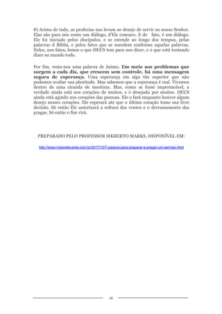10
8) Acima de tudo, as profecias nos levam ao desejo de servir ao nosso Senhor.
Elas são para nós como um diálogo, d’Ele conosco. E de fato, é um diálogo.
Ele foi iniciado pelos discípulos, e se estende ao longo dos tempos, pelas
palavras d Bíblia, e pelos fatos que se sucedem conforme aquelas palavras.
Neles, nos fatos, lemos o que DEUS tem para nos dizer, e o que está tentando
dizer ao mundo todo.
Por fim, resta-nos uma palavra de ânimo. Em meio aos problemas que
surgem a cada dia, que crescem sem controle, há uma mensagem
segura de esperança. Uma esperança em algo tão superior que não
podemos avaliar sua plenitude. Mas sabemos que a esperança é real. Vivemos
dentro de uma ciranda de mentiras. Mas, como se fosse impermeável, a
verdade ainda está nos corações de muitos, e é desejada por muitos. DEUS
ainda está agindo nos corações das pessoas. Ele o fará enquanto houver algum
desejo nesses corações. Ele esperará até que o último coração tome sua livre
decisão. Só então Ele autorizará a soltura dos ventos e o derramamento das
pragas. Só então o fim virá.
PREPARADO PELO PROFESSOR SIKBERTO MARKS, DISPONÍVEL EM:
http://www.maisrelevante.com.br/2017/10/7-passos-para-preparar-e-pregar-um-sermao.html
 