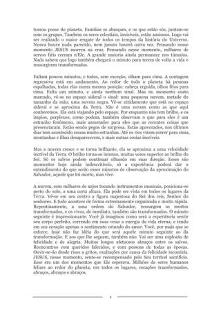 3
tomou posse do planeta. Famílias se abraçam, e os que estão sós, juntam-se
com os grupos. Também os seres celestiais, invisíveis, estão ansiosos. Logo vai
ser realizado o maior resgate de todos os tempos da história do Universo.
Nunca houve nada parecido, nem jamais haverá outra vez. Pensando nesse
momento JESUS morreu na cruz. Pensando nesse momento, milhares de
servos fiéis creram n’Ele. A grande maioria ainda permanece nos túmulos.
Nada sabem que logo também chegará o minuto para terem de volta a vida e
ressurgirem transformados.
Faltam poucos minutos, e todos, sem exceção, olham para cima. A contagem
regressiva está em andamento. Ao redor de todo o planeta há pessoas
espalhadas, todas elas numa mesma posição: cabeça erguida, olhos fitos para
cima. Falta um minuto, e ainda nenhum sinal. Mas no momento exato
marcado, vê-se no espaço sideral o sinal: uma pequena nuvem, metade do
tamanho da mão, uma nuvem negra. Vê-se nitidamente que está no espaço
sideral e se aproxima da Terra. Não é uma nuvem como as que aqui
conhecemos. Ela está viajando pelo espaço. Por enquanto não tem brilho, e os
ímpios, perplexos, como podem, também observam o que para eles é um
estranho fenômeno, mais assustador para eles que as recentes coisas que
presenciaram. Estão sendo pegos de surpresa. Estão apavorados, nos últimos
dias tem acontecido coisas muito estranhas. Até os rios viram correr para cima,
montanhas e ilhas desaparecerem, e mais outras cosias incríveis.
Mas a nuvem cresce e se torna brilhante, ela se aproxima a uma velocidade
incrível da Terra. O brilho torna-se intenso, muitas vezes superior ao brilho do
Sol. Só os salvos podem continuar olhando em suas direção. Esses são
momentos hoje ainda indescritíveis, só a experiência poderá dar o
entendimento do que serão esses minutos de observação da aproximação do
Salvador, aquele que foi morto, mas vive.
A nuvem, com milhares de anjos tocando instrumentos musicais, posiciona-se
perto do solo, a uma certa altura. Ela pode ser vista em todos os lugares da
Terra. Vê-se em seu centro a figura majestosa do Rei dos reis, Senhor do
senhores. E tudo acontece de forma extremamente organizada e muito rápida.
Repentinamente, a uma ordem do Salvador, ressurgem os mortos
transformados, e os vivos, de imediato, também são transformados. O minuto
seguinte é impressionante. Você já imaginou como será a experiência sentir
seu corpo perfeito, correndo em suas veias a energia da vida eterna, e tendo
em seu coração apenas o sentimento oriundo do amor. Você, por mais que se
esforce, hoje não faz idéia do que será aquele minuto seguinte ao da
transformação. E aos que lhe seguem, também não. Vai ser uma explosão de
felicidade e de alegria. Muitos longos afetuosos abraços entre os salvos.
Reencontros com queridos falecidos, e com pessoas de todas as épocas.
Ouvir-se-ão desde risos a gritos, exultações por causa da felicidade incontida.
JESUS, nesse momento, sente-se recompensado pelo Seu terrível sacrifício.
Esse era um dos momentos que Ele esperava. Milhões de seres humanos
felizes ao redor do planeta, em todos os lugares, corações transformados,
abraços, abraços e abraços.
 