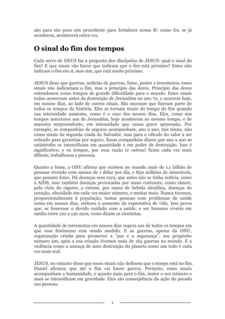5
são para são para nós precedente para fortalecer nossa fé: como foi, se já
aconteceu, acontecerá outra vez.
O sinal do fim dos tempos
Cada servo de DEUS faz a pergunta dos discípulos de JESUS: qual o sinal do
fim? E que sinais vão haver que indicam que o fim está próximo? Estes não
indicam o fim em si, mas sim, que está muito próximo.
JESUS disse que guerras, notícias de guerras, fome, pestes e terremotos, esses
sinais não indicariam o fim, mas o princípio das dores. Princípio das dores
entendemos como tempos de grande dificuldade para o mundo. Estes sinais
todos ocorreram antes da destruição de Jerusalém no ano 70, e ocorrem hoje,
em nossos dias, ao lado de outros sinais. São sucessos que fizeram parte de
todos os tempos da história. Eles se tornam sinais do tempo do fim quando
sua intensidade aumenta, como é o caso dos nossos dias. Eles, como nos
tempos anteriores aos de Jerusalém, hoje acontecem ao mesmo tempo, e de
maneira surpreendente, em intensidade que causa grave apreensão. Por
exemplo, as companhias de seguros acompanham, ano a ano, tais sinais, não
como sinais da segunda vinda do Salvador, mas para o cálculo do valor a ser
cobrado para garantias por seguro. Essas companhias dizem que ano a ano as
catástrofes se intensificam em quantidade e em poder de destruição. Isso é
significativo, e os tempos, por essa razão (e outras) ficam cada vez mais
difíceis, trabalhosos e penosos.
Quanto a fome, a ONU afirma que existem no mundo mais de 1,1 bilhão de
pessoas vivendo com menos de 1 dólar por dia, e 850 milhões de miseráveis,
que passam fome. Há doenças sem cura, que antes não se tinha notícia, como
a AIDS, mas também doenças provocadas por maus costumes, como câncer,
pelo vício do cigarro, a cirrose, por causa de bebida alcoólica, doenças do
coração, obesidade em cada vez maior número, e muitas mais. Nunca tivemos,
proporcionalmente à população, tantas pessoas com problemas de saúde
como em nossos dias, embora o aumento da expectativa de vida. Isso prova
que, se houvesse o devido cuidado com a saúde, o ser humano viveria em
média entre 120 a 130 anos, como dizem os cientistas.
A quantidade de terremotos em nossos dias supera aos de todos os tempos em
que esse fenômeno vem sendo medido. E as guerras, apesar da ONU,
organização criada para promover a “paz e a segurança”, seu propósito
número um, após a sua criação tivemos mais de 165 guerras no mundo. E a
violência como a ameaça de auto destruição do planeta como um todo é cada
vez mais real.
JESUS, no entanto disse que esses sinais não definem que o tempo está no fim.
Daniel afirmou que até o fim vai haver guerra. Portanto, esses sinais
acompanham a humanidade, e quanto mais para o fim, maior o seu número e
mais se intensificam em gravidade. Eles são conseqüência da ação do pecado
nas pessoas.
 