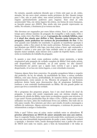 6
No entanto, quando andarem dizendo que o Cristo está aqui ou ali, então,
atenção: há um novo sinal, estamos muito próximos do fim. Quanto tempo
para o fim, não se pode saber, mas estará próximo. Iniciou-se um tipo de
engano particularmente poderoso para enganar. Esse sinal já está
acontecendo? Sim, em vários lugares há cristos, em forma de seres humanos,
se fazendo passar por JESUS. Mas ainda não tem grande repercussão na
mídia. No entanto, o fenômeno já se tornou em fatos.
Não devemos ser enganados por esses falsos cristos. Esse é, no entanto, um
tempo para esforço máximo da pregação do evangelho a toda nação, tribo e
língua, então virá o fim (Mat. 24:14). A pregação da verdade bíblica, esse
é o sinal dos sinais que define o fim. Quanto mais intensa for a
pregação, mais podemos ter certeza da proximidade do fim. O fim
vem quando esse trabalho for concluído. E quando se manifestar oposição à
pregação, então o fim estará de fato muito próximo. Portanto, todos aqueles
que desejam que JESUS volte logo, tem duas coisas a fazer: agir ensinando a
verdade a outros e orar para que haja unidade entre os que assim agem.
Quanto maior unidade, mais intenso será o poder do Espírito Santo, e maior
serão os resultados do trabalho da pregação.
E, quanto a esse sinal, como podemos avaliar, nesse momento, a igreja
responsável pela pregação da verdade completa da Bíblia? Está ainda morna,
está despertando, está dormindo, ou já está quente, no alto clamor?
Pessoalmente me parece que a opção mais correta é que a igreja está
despertando, vê-se isso em vários lugares, e com velocidade crescente.
Vejamos alguns fatos bem concretos. Os grandes pregadores falam a respeito
das profecias, da lei, do sábado, da mortalidade da alma, e outras verdades
bíblicas, com uma clareza, profundidade, de maneira direta, com diplomacia
impressionante, como jamais se viu. Minutos de pregação de um homem
poderoso destes basta para desconcertar dias de programas babilônicos,
confusos e sem conteúdo fundamentado na Bíblia. Há um grande poder no
pouco que leva o conteúdo da verdade.
Há o programa dos pequenos grupos. Isso é um sinal dentro do sinal da
pregação. A igreja está sendo organizada para um sistema simples mas
poderoso de estudo da Bíblia, tanto entre os membros quanto com terceiros. E
o que mais? Foram produzidas fitas de vídeo e CDs, e DVDs, que estão sendo
utilizados nos lares, além dos tradicionais livros aos milhões. Isto tudo são os
três anjos voando. Há a internet, por sites e por emails, levando a mensagem a
milhões de endereços. Alguns escrevem mensagens, e centenas de pessoas as
retransmitem a amigos e conhecidos.
Falta o que? Talvez uma só coisa: maior unidade entre os adoradores. É
preciso adorarmos ao DEUS de amor amando-nos uns aos outros.
Esse é o segredo! Então, tudo isso que já está sendo feito, continuará a se fazer,
mas com uma intensidade impressionante de poder a mais. Então se levantará
a oposição, e decretos virão, (serão desengavetados) mas o poder dos servos
de DEUS será cada vez maior, para o bem da humanidade e de todas as
 