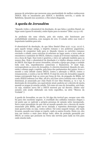 7
pessoas de princípios que merecem uma oportunidade de melhor conhecerem
JESUS. Elas se encantarão por JESUS, e decidirão servi-lo, e sairão de
Babilônia. Quando isso acontecer, o fim estará chegando.
A queda de Jerusalém
“Quando virdes o abominável da desolação, de que falou o profeta Daniel, no
lugar santo (quem lê entenda), então fujam para os montes” (Mat. 24:15 e 16)
As profecias são uma ciência, pois são exatas, não funcionam por
probabilidade estatística, com margem de erro. O estudo sobre esse texto é
importante também para nós.
O abominável da desolação, de que falou Daniel (Dan 9:27; 11:31; 12:11) é,
para aquele tempo antigo, o império romano e seu poderoso paganismo,
desejoso de conquistar tudo para si. Quando vissem os exércitos romanos
cercando a cidade, esses exércitos já estariam no lugar santo, a terra onde se
encontrava o santuário de DEUS, embora a nação já O tivesse rejeitado, então
era a hora de fugir. Esse texto é genérico, e deve ser aplicado também para os
nossos dias. Hoje o abominável da desolação é a tríplice aliança contra a Lei
de DEUS. Em lugar de cercar Jerusalém, cercarão a igreja que prega a verdade
toda com leis, impedimentos comerciais e financeiros. O sinal hoje,
correspondente ao cerco de Jerusalém, é o decreto dominical. Quando ele sair,
então a aliança pagã e espírita, pela força dos parlamentos dos países, levou o
mundo a uma atitude contra DEUS, contra a adoração a DEUS, contra o
remanescente, e contra a Lei de DEUS. O sinal do cerco de Jerusalém naquele
tempo corresponde hoje ao cerco por força de leis, da pregação da Bíblia, tal
como JESUS ordenou (ver Mat. 28:18 a 20) Esse cerco culmina com o decreto
dominical, já anunciado por João Paulo II (ver Dies Domini, p. 72 e 74). A
destruição de Jerusalém, seu equivalente atual, poderia ser o decreto de morte,
quando as pragas já estarão caindo. Tal como no caso de Jerusalém, será hoje,
ou seja, nenhum servo fiel a DEUS morrerá por tal decreto. (Sobre esse
assunto está sendo elaborado um texto específico, na série “Marcos da
Verdade”.)
A queda de Jerusalém, no ano 70, foi algo tão terrível que, escapar com vida
foi para eles excelente negócio. A crueldade dos soldados romanos chegou a
tal ponto que se eqüivale a própria presença de satanás neles incorporado.
Serve como precedente do que virá ao mundo quando vier o decreto de morte
anunciado pela Bíblia, após ter-se iniciada a repentina destruição (pragas
mais guerra total, ou seja, ventos soltos). Tal como naquele tempo, eles nada
levaram, quando esse tempo se repetir, nada os santos levarão. Desta vez, eles
tem um motivo a mais para deixar tudo: além da proteção garantida por
DEUS, as cosias que possuem na Terra não serviria para nada no Céu para
onde estarão indo.
 