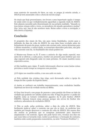 9
num contexto de sucessão de fatos, ou seja, as pragas já estarão caindo, e
DEUS já terá anunciado o dia e a hora da nuvem surgir.
Os sinais que hoje presenciamos, nos levam a uma importante opção: é tempo
de união entre os que verdadeiramente aguardam a segunda vinda de JESUS.
Este planeta sucumbe pela disseminação de sua própria maldade. “Quando os
teus juízos reinam sobre a terra, os moradores do mundo aprendem a justiça”
(Isa. 26:9, up). Isso já não acontece mais. Reina sobre a terra a corrupção, e
dela deriva a injustiça.
Conclusão
O propósito dos sinais do fim, são para várias finalidades, exceto para a
definição da data da volta de JESUS. Se essa data fosse revelada antes do
fechamento da porta da graça, muitos não creriam nela, outros deixariam para
o último momento, e outros ainda, se tornariam obcecados pela data, não pela
vida coerente com ela. As finalidades dos sinais podem ser:
1) Manter-nos firmes na fé. É como o anúncio de algo muito especial, mas
antes de se efetivar, a cada pouco, receber um presente para lembrar que esse
algo especial está chegando cada vez mais próximo. Os sinais mantém nosso
expectativa acesa.
2) São também para vigiar. É muito interessante observar como tantas coisas
previstas a muito tempo se cumprem com precisão.
3) O vigiar nos mantém unidos, e nos une cada vez mais.
4) Pela unidade dos cristãos tipo trigo, será derramado sobre a igreja do
tempo do fim o poder do Espírito Santo.
5) Assim se realizará um trabalho impressionante, uma verdadeira batalha
espiritual em favor da verdade escrita na Bíblia.
6) Essa luta levará a um grupo de pessoas a uma posição tão firme ao lado da
verdade que poderão ser seladas ainda em vida. O fogo da guerra e o poder do
Espírito nelas as tornará verdadeiros gigantes da fé pelo Senhor JESUS
CRISTO. Satanás temerá essas pessoas porque são servos do Senhor dos
senhores, adoradores do verdadeiro DEUS.
7) Não se pode, pelas profecias, saber a data da volta de JESUS. Mas
facilmente pode-se saber o contexto em que ela se dará. As profecias tem
também por função descrever o contexto da volta de JESUS. Em nossos dias
são muitas as profecias que se cumprem justamente para descrever
amplamente o tal contexto. Agora não pode haver erro, vivemos nos dias em
que esses fatos se tornarão reais. (sobre as profecias e a formação do contexto,
também estão sendo preparados comentários, na série “Contexto Profético”.)
 
