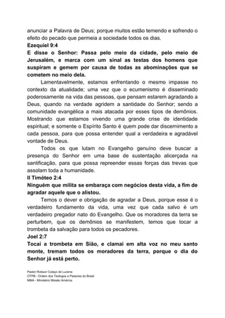 anunciar a Palavra de Deus; porque muitos estão temendo e sofrendo o
efeito do pecado que permeia a sociedade todos os dias.
Ezequiel 9:4
E disse o Senhor: Passa pelo meio da cidade, pelo meio de
Jerusalém, e marca com um sinal as testas dos homens que
suspiram e gemem por causa de todas as abominações que se
cometem no meio dela.
Lamentavelmente, estamos enfrentando o mesmo impasse no
contexto da atualidade; uma vez que o ecumenismo é disseminado
poderosamente na vida das pessoas, que pensam estarem agradando a
Deus, quando na verdade agridem a santidade do Senhor; sendo a
comunidade evangélica a mais atacada por esses tipos de demônios.
Mostrando que estamos vivendo uma grande crise de identidade
espiritual; e somente o Espírito Santo é quem pode dar discernimento a
cada pessoa, para que possa entender qual a verdadeira e agradável
vontade de Deus.
Todos os que lutam no Evangelho genuíno deve buscar a
presença do Senhor em uma base de sustentação alicerçada na
santificação, para que possa repreender essas forças das trevas que
assolam toda a humanidade.
II Timóteo 2:4
Ninguém que milita se embaraça com negócios desta vida, a fim de
agradar aquele que o alistou.
Temos o dever e obrigação de agradar a Deus, porque esse é o
verdadeiro fundamento da vida, uma vez que cada salvo é um
verdadeiro pregador nato do Evangelho. Que os moradores da terra se
perturbem, que os demônios se manifestem, temos que tocar a
trombeta da salvação para todos os pecadores.
Joel 2:7
Tocai a trombeta em Sião, e clamai em alta voz no meu santo
monte, tremam todos os moradores da terra, porque o dia do
Senhor já está perto.
Pastor Robson Colaço de Lucena
OTPB - Ordem dos Teólogos e Pastores do Brasil
MMA - Ministério Missão América
 