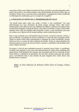 Monergismo.com – “Ao Senhor pertence a salvação” (Jonas 2:9)
www.monergismo.com
2
anunciasse Cristo como objeto da justiça de Deus, punindo os pecados daqueles pelos
quais veio morrer e, ao mesmo tempo, como demonstração do amor de Deus que, ao
crucificar Cristo, livra os seus de serem condenados. A pregação do Cristo crucificado
é a libertação da condenação, que é o coração do evangelho!
3. A PREGAÇÃO DE CRISTO ERA A DETERMINAÇÃO DE PAULO
“Eu decidi nada saber entre vós, senão a Cristo, e este crucificado.” Foi uma
determinação (ou uma resolução) de Paulo pregar somente Cristo. Não houve
determinação mais sábia do que essa. Milhões de milhões e milhares de milhares têm
ouvido dessa pregação resoluta de Paulo e têm sido convertidos a Cristo. Imite Paulo
também nisto. Seja um imitador dele pregando a Jesus, e este crucificado, para que
ele venha a ser o objeto da fé de muitas pessoas, sendo conhecido por elas.
Esta é uma resolução que você também deveria tomar: anunciar somente a Jesus, e
este crucificado. A pregação do Cristo crucificado é o cerne de toda a pregação cristã.
Todas as outras coisas estão subordinadas à pregação do Cristo crucificado, porque
Cristo na cruz é o centro de toda a história do mundo. Todas as outras doutrinas da
Escritura giram em torno da cruz de Cristo; e mesmo o calendário está dividido entre
antes e depois de Cristo.
O escopo e o fim do meu ministério pessoal é anunciar Jesus Cristo, o crucificado.
Também esta pregação é para mim uma determinação da minha alma auxiliada pela
graça divina. Todo pregador deve pregar uma mensagem que leve à conclusão de que
Jesus Cristo é o Redentor de pecadores. Eu não devo ensinar nada que não aponte
para o Crucificado! Esta é uma decisão da qual ninguém deve voltar atrás: uma
decisão firme e resoluta!
Fonte: As Duas Naturezas do Redentor, Heber Carlos de Campos, Cultura
Cristã
 