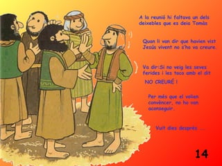 A la reunió hi faltava un dels
deixebles que es deia Tomàs


 Quan li van dir que havien vist
 Jesús vivent no s’ho va creure.



 Va dir:Si no veig les seves
 ferides i les toco amb el dit
  NO CREURÉ !

   Per més que el volien
   convèncer, no ho van
   aconseguir.


       Vuit dies després ...




                       14
 