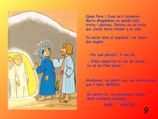 Quan Pere i Joan se’n tornaren,
Maria Magdalena es quedà sola,
trista i plorosa. Encara no es creia
que Jesús havia tornat a la vida.

Va mirar dins el sepulcre i va veure
dos àngels.


- Per què plores?, li van dir.
- S’han emportat el cos de Jesús i
no sé on l’han posat ...



Aleshores, va sentir una veu darrera seu
que li deia: MARIA!

En sentir-la, va reconèixer Jesús.
Molt contenta exclamà:
          RABÍ ... MESTRE ...
                                  9
 