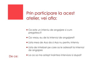 Prin participare la acest
atelier, vei afla:
!  Ce este un interviu de angajare si cum
pregatesc?
!  Ce vreau eu de la interviul de angajare?
!  Lista mea de Asa da si Asa nu pentru interviu
!  Lista de intrebari pe care sa le adresati la interviul
de angajare
!  La ce sa ma astept inaintea interviului si dupa?
De ce:
 