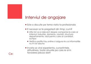 Interviul de angajare
!  Este o discutie pe tema viata ta profesionala
!  E necesar sa te pregatesti din timp; cum?
!  Afla tot ce e relevant despre compania la care ai
interviul: industrie, domeniu, noutati, structura
departamente, rolul pentru care ai candidat,
echipa
!  Verifica profilul tau online si asigura-te ca informatiile
nu iti vor dauna
!  Invata sa vinzi experienta, cunostintele,
atitudinea, toate atuurile pe care le ai in
favoarea jobului dorit
Ce:
 